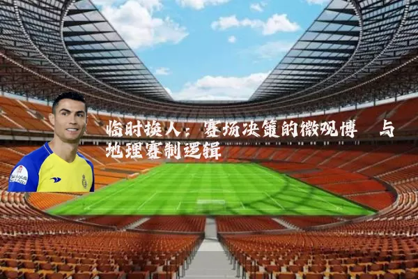 临时换人：赛场决策的微观博弈与地理赛制逻辑