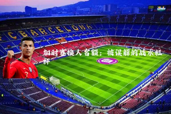 加时赛换人名额:被误解的战术杠杆